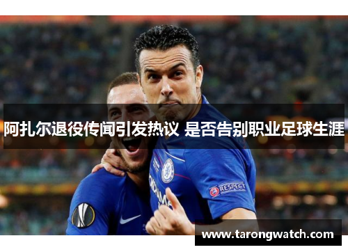 阿扎尔退役传闻引发热议 是否告别职业足球生涯